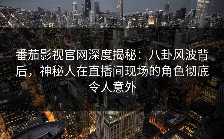 番茄影视官网深度揭秘：八卦风波背后，神秘人在直播间现场的角色彻底令人意外