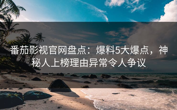 番茄影视官网盘点：爆料5大爆点，神秘人上榜理由异常令人争议