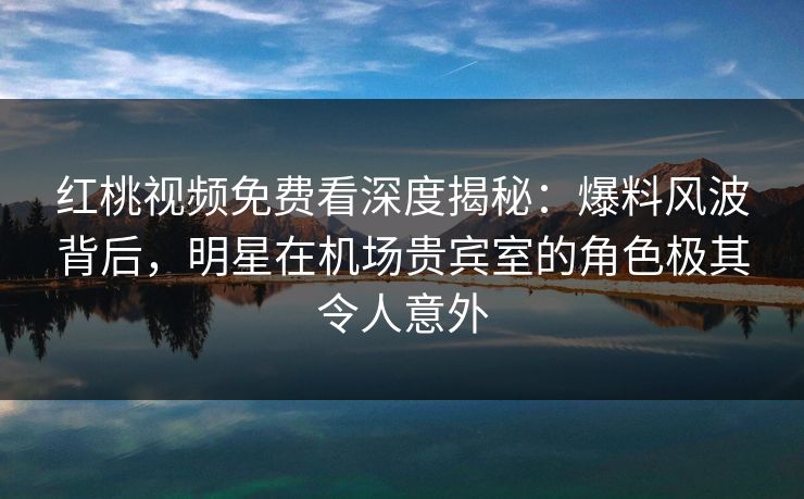 红桃视频免费看深度揭秘:爆料风波背后,明星在机场贵宾室的角色极其令人意外