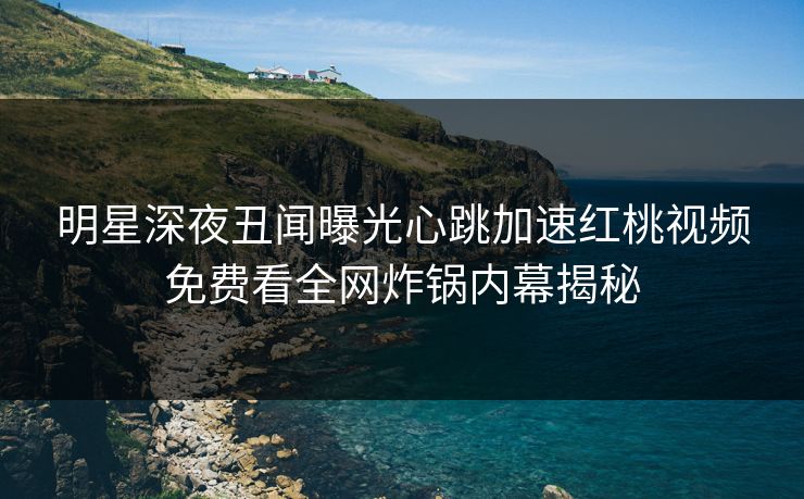 明星深夜丑闻曝光心跳加速红桃视频免费看全网炸锅内幕揭秘