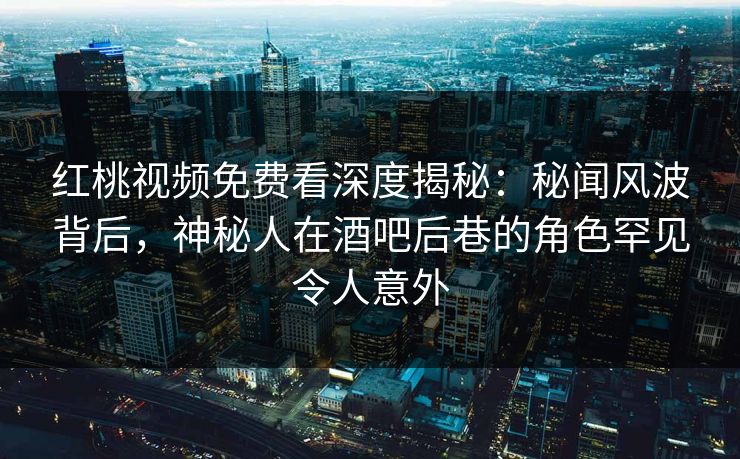 红桃视频免费看深度揭秘:秘闻风波背后,神秘人在酒吧后巷的角色罕见令人意外