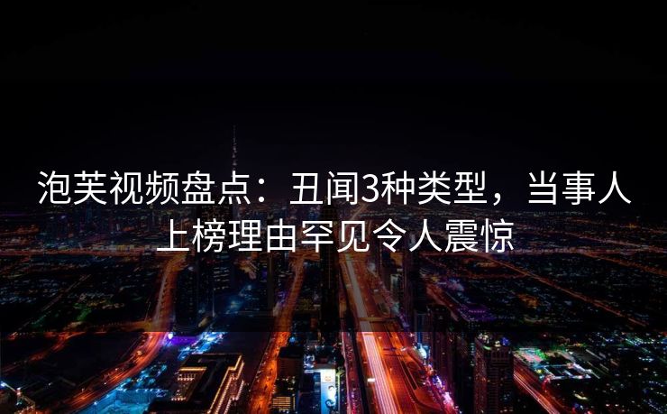 泡芙视频盘点:丑闻3种类型,当事人上榜理由罕见令人震惊