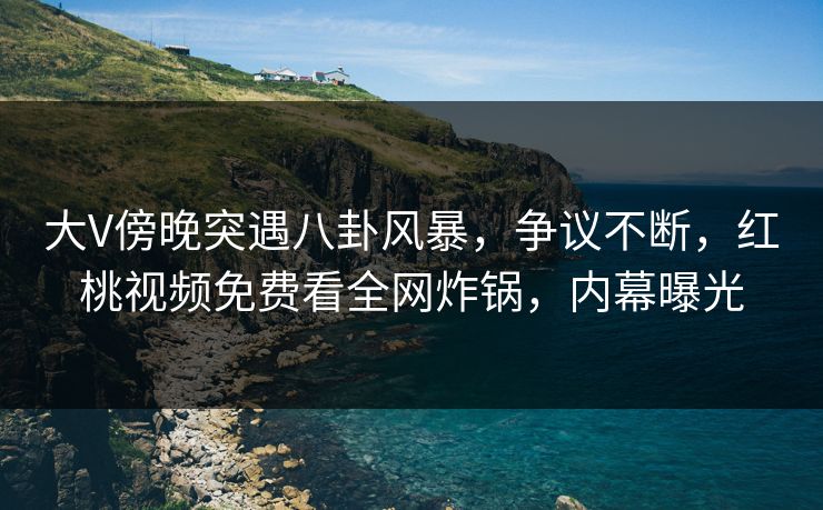 大V傍晚突遇八卦风暴，争议不断，红桃视频免费看全网炸锅，内幕曝光