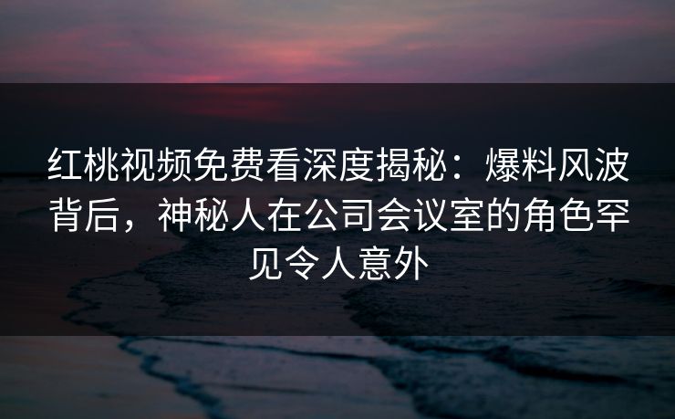 红桃视频免费看深度揭秘：爆料风波背后，神秘人在公司会议室的角色罕见令人意外