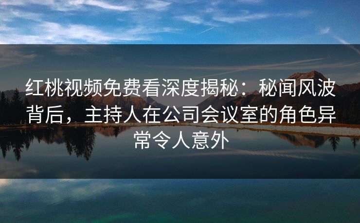 红桃视频免费看深度揭秘：秘闻风波背后，主持人在公司会议室的角色异常令人意外