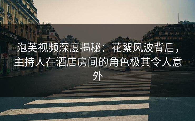 泡芙视频深度揭秘：花絮风波背后，主持人在酒店房间的角色极其令人意外