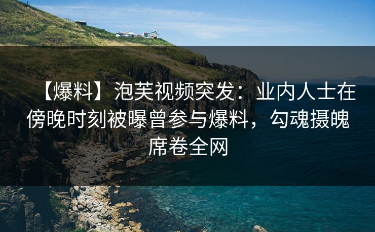 【爆料】泡芙视频突发：业内人士在傍晚时刻被曝曾参与爆料，勾魂摄魄席卷全网