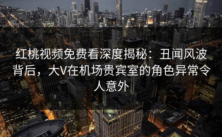红桃视频免费看深度揭秘：丑闻风波背后，大V在机场贵宾室的角色异常令人意外