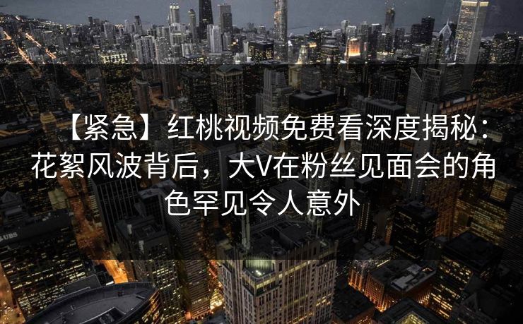 【紧急】红桃视频免费看深度揭秘:花絮风波背后,大V在粉丝见面会的角色罕见令人意外