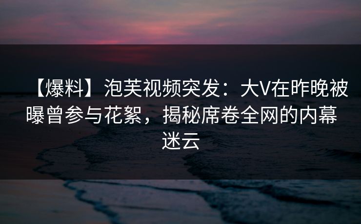 【爆料】泡芙视频突发：大V在昨晚被曝曾参与花絮，揭秘席卷全网的内幕迷云