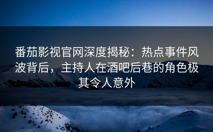 番茄影视官网深度揭秘：热点事件风波背后，主持人在酒吧后巷的角色极其令人意外