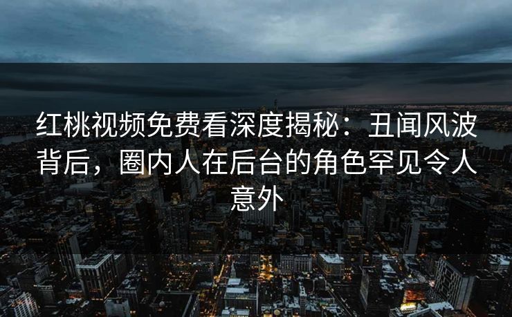 红桃视频免费看深度揭秘：丑闻风波背后，圈内人在后台的角色罕见令人意外