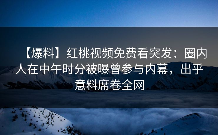 【爆料】红桃视频免费看突发:圈内人在中午时分被曝曾参与内幕,出乎意料席卷全网