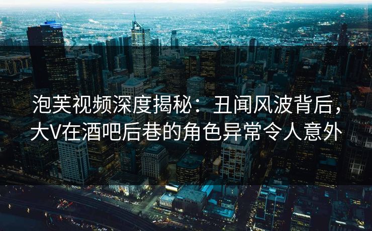 泡芙视频深度揭秘:丑闻风波背后,大V在酒吧后巷的角色异常令人意外