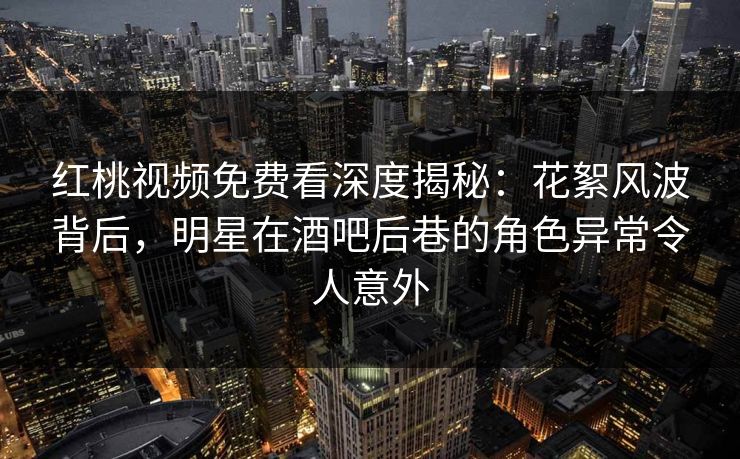 红桃视频免费看深度揭秘:花絮风波背后,明星在酒吧后巷的角色异常令人意外