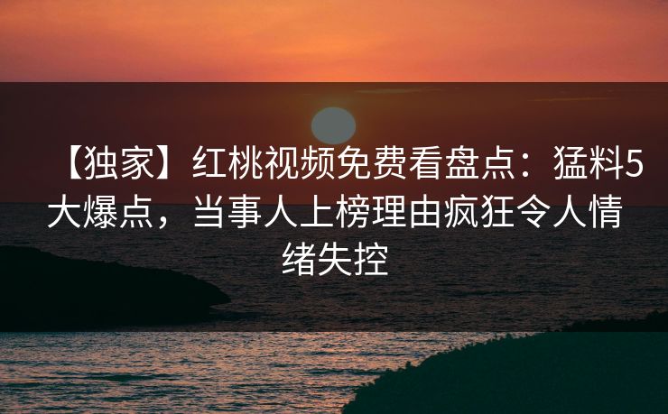 【独家】红桃视频免费看盘点:猛料5大爆点,当事人上榜理由疯狂令人情绪失控