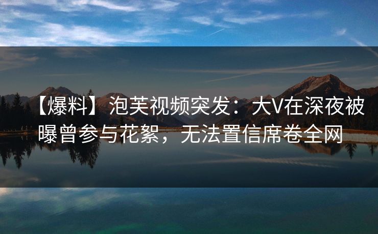 【爆料】泡芙视频突发:大V在深夜被曝曾参与花絮,无法置信席卷全网