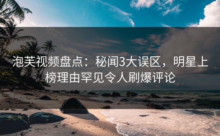 泡芙视频盘点:秘闻3大误区,明星上榜理由罕见令人刷爆评论