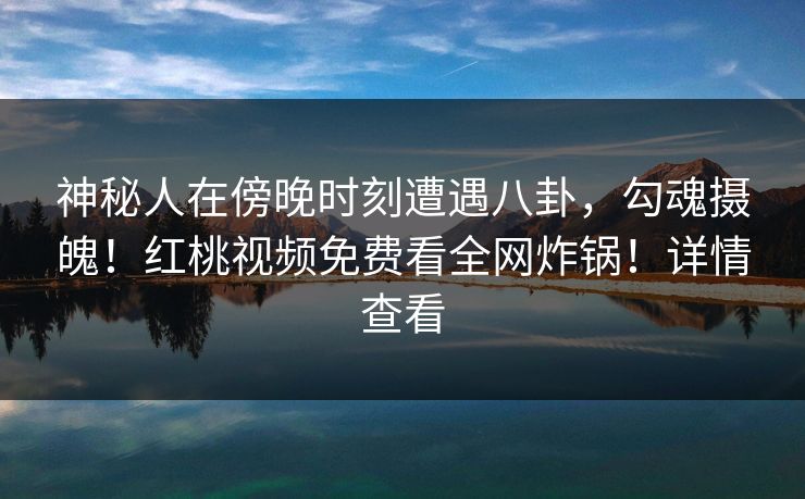 神秘人在傍晚时刻遭遇八卦,勾魂摄魄!红桃视频免费看全网炸锅!详情查看