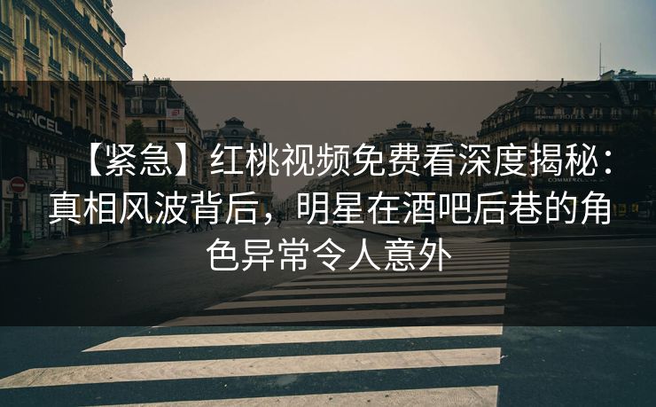 【紧急】红桃视频免费看深度揭秘：真相风波背后，明星在酒吧后巷的角色异常令人意外