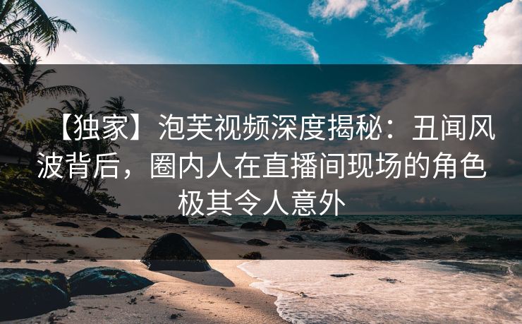 【独家】泡芙视频深度揭秘：丑闻风波背后，圈内人在直播间现场的角色极其令人意外