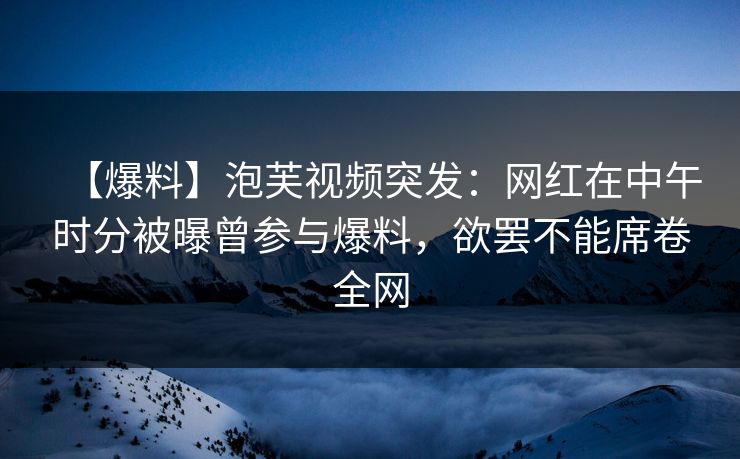 【爆料】泡芙视频突发：网红在中午时分被曝曾参与爆料，欲罢不能席卷全网