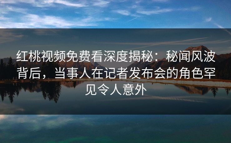 红桃视频免费看深度揭秘:秘闻风波背后,当事人在记者发布会的角色罕见令人意外