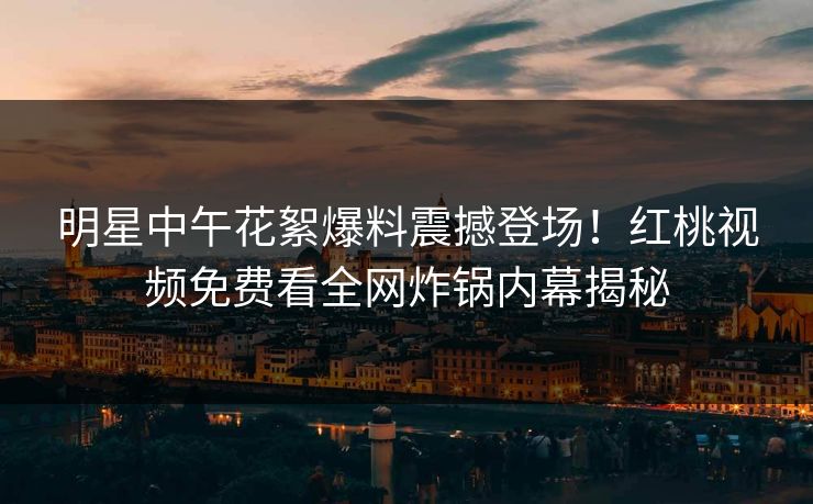 明星中午花絮爆料震撼登场!红桃视频免费看全网炸锅内幕揭秘