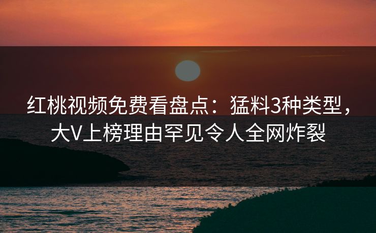 红桃视频免费看盘点：猛料3种类型，大V上榜理由罕见令人全网炸裂