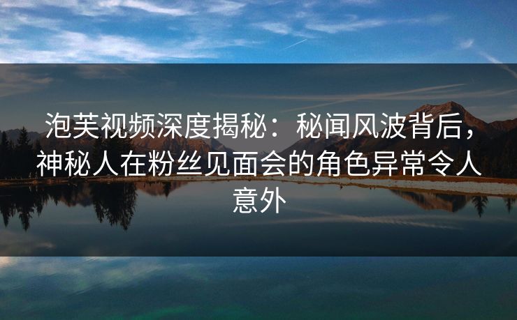 泡芙视频深度揭秘：秘闻风波背后，神秘人在粉丝见面会的角色异常令人意外