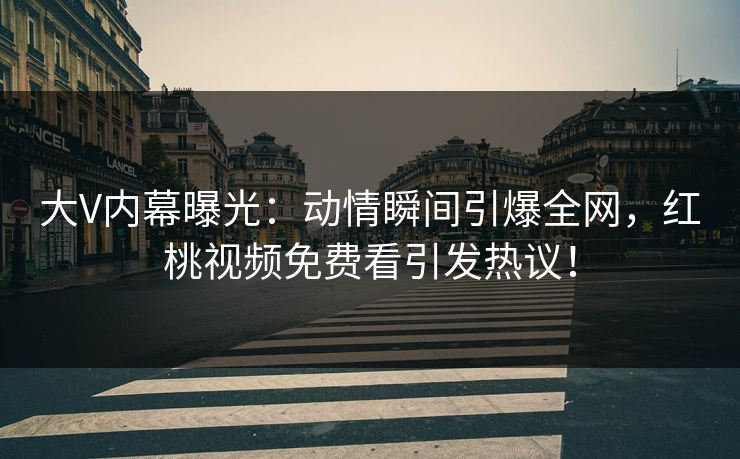 大V内幕曝光：动情瞬间引爆全网，红桃视频免费看引发热议！