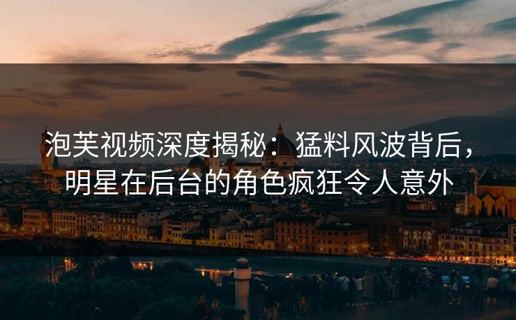 泡芙视频深度揭秘：猛料风波背后，明星在后台的角色疯狂令人意外