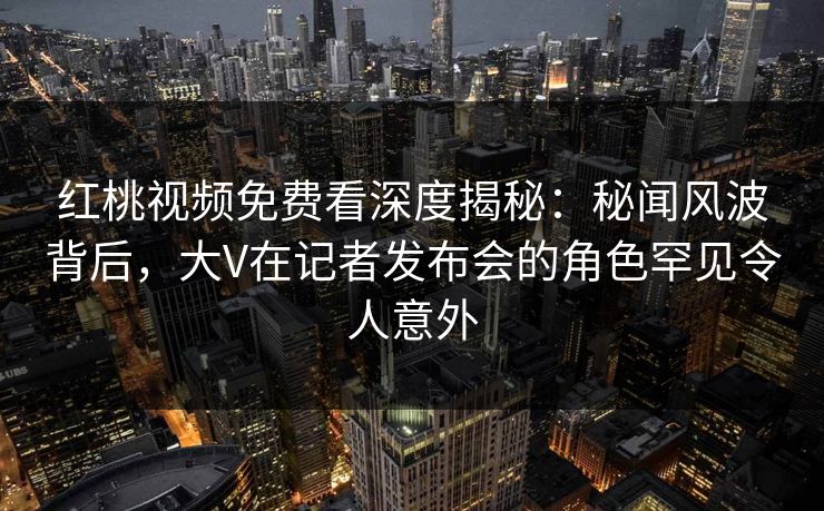 红桃视频免费看深度揭秘:秘闻风波背后,大V在记者发布会的角色罕见令人意外