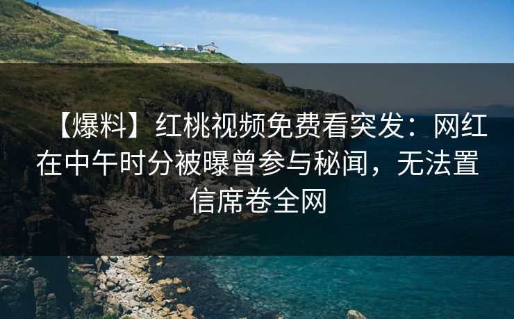 【爆料】红桃视频免费看突发：网红在中午时分被曝曾参与秘闻，无法置信席卷全网