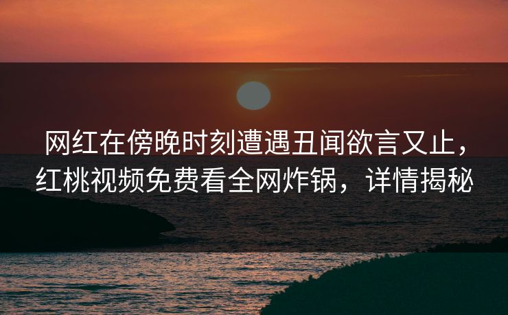 网红在傍晚时刻遭遇丑闻欲言又止,红桃视频免费看全网炸锅,详情揭秘