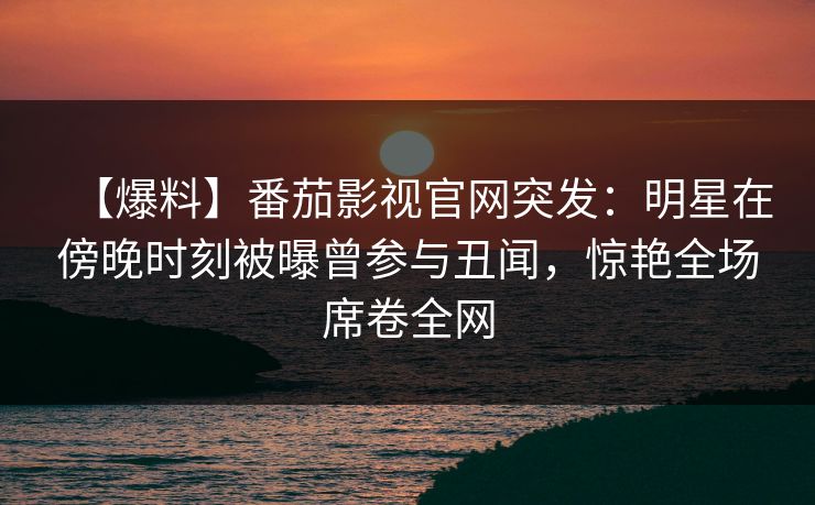 【爆料】番茄影视官网突发：明星在傍晚时刻被曝曾参与丑闻，惊艳全场席卷全网