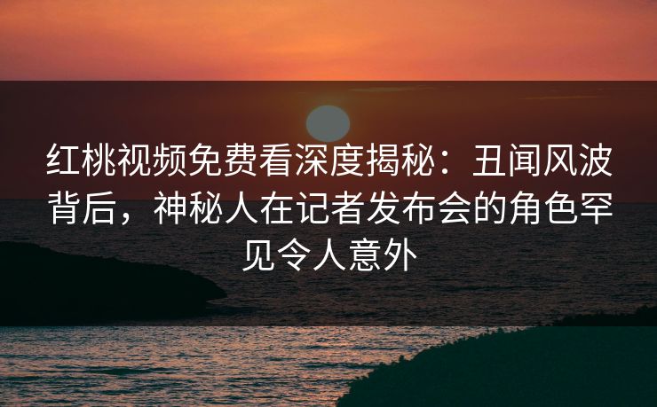 红桃视频免费看深度揭秘:丑闻风波背后,神秘人在记者发布会的角色罕见令人意外