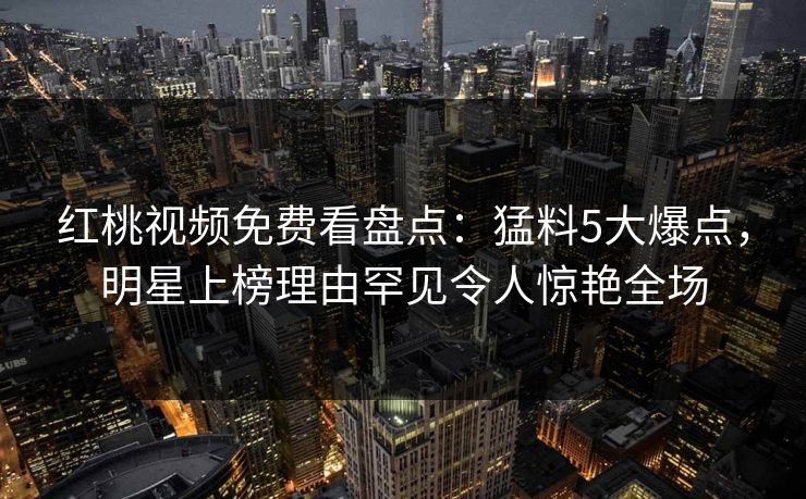 红桃视频免费看盘点:猛料5大爆点,明星上榜理由罕见令人惊艳全场