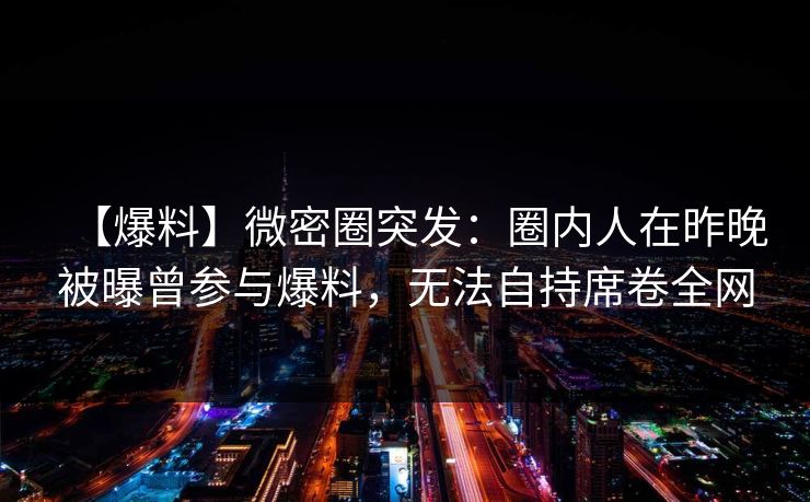 【爆料】微密圈突发：圈内人在昨晚被曝曾参与爆料，无法自持席卷全网