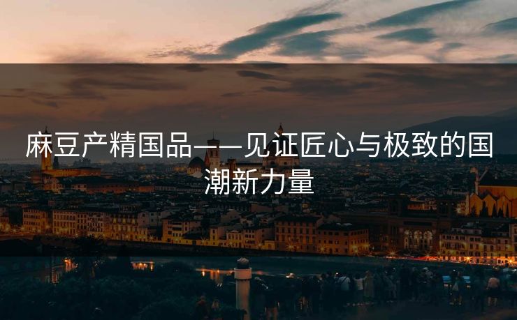 麻豆产精国品——见证匠心与极致的国潮新力量