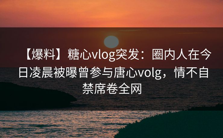 【爆料】糖心vlog突发：圈内人在今日凌晨被曝曾参与唐心volg，情不自禁席卷全网