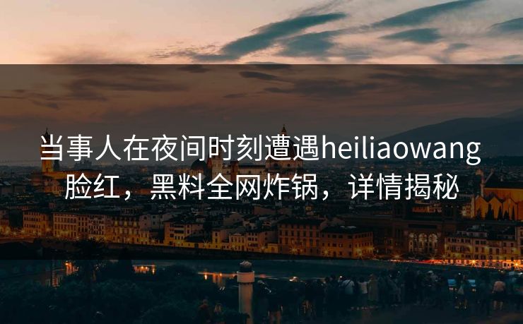 当事人在夜间时刻遭遇heiliaowang 脸红，黑料全网炸锅，详情揭秘