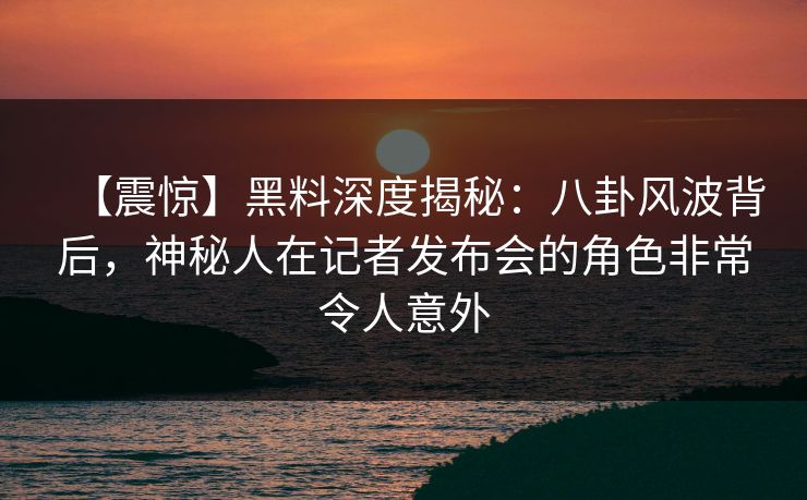 【震惊】黑料深度揭秘：八卦风波背后，神秘人在记者发布会的角色非常令人意外