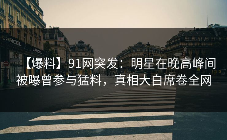 【爆料】91网突发：明星在晚高峰间被曝曾参与猛料，真相大白席卷全网