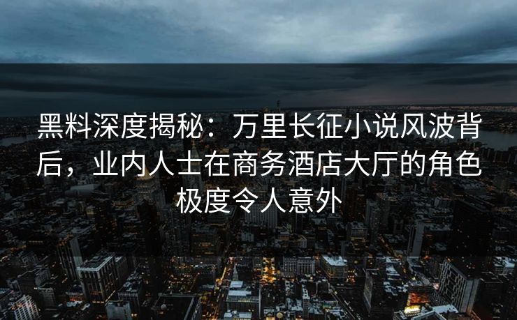 黑料深度揭秘：万里长征小说风波背后，业内人士在商务酒店大厅的角色极度令人意外