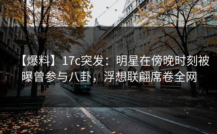 【爆料】17c突发：明星在傍晚时刻被曝曾参与八卦，浮想联翩席卷全网
