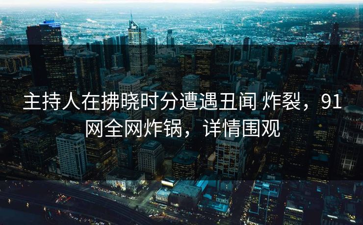 主持人在拂晓时分遭遇丑闻 炸裂，91网全网炸锅，详情围观
