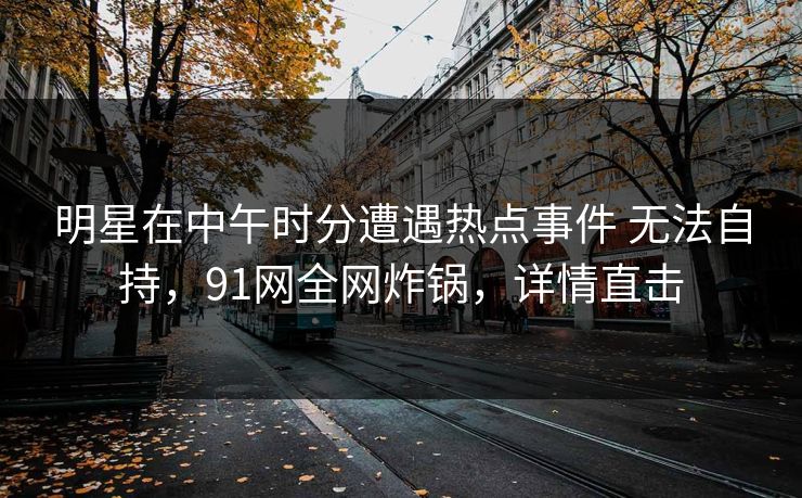明星在中午时分遭遇热点事件 无法自持，91网全网炸锅，详情直击