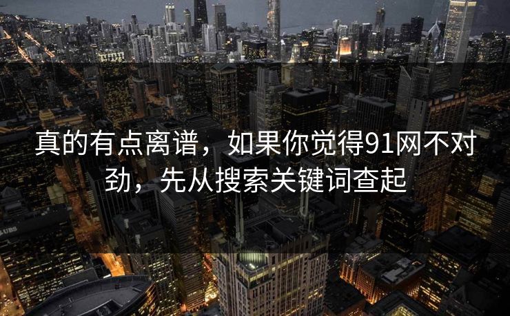 真的有点离谱，如果你觉得91网不对劲，先从搜索关键词查起