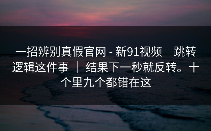 一招辨别真假官网 - 新91视频｜跳转逻辑这件事 ｜ 结果下一秒就反转。十个里九个都错在这